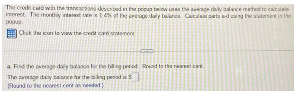 The credit card with the transactions described in the popup below uses the average daily balance method to calculate
interest. The monthly interest rate is 1.4% of the average daily balance. Calculate parts a-d using the statement in the
popup.
Click the icon to view the credit card statement
a. Find the average daily balance for the billing period. Round to the nearest cent.
The average daily balance for the billing period is $
(Round to the nearest cent as needed.)