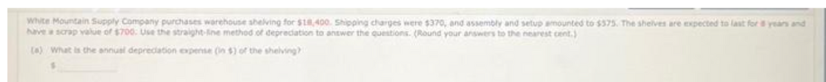 White Mountain Supply Company purchases warehouse shelving for $18,400. Shipping charges were $370, and assembly and setup amounted to $375. The shelves are expected to last for 8 years and
have a scrap value of $700: Use the straight-line method of depreciation to answer the questions. (Round your answers to the nearest cent.)
(a) What is the annual depreciation expense (in $) of the shelving)