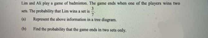 Lim and Ali play a game of badminton. The game ends when one of the players wins two
3
sets. The probability that Lim wins a set is
(a) Represent the above information in a tree diagram.
(b) Find the probability that the game ends in two sets only.
