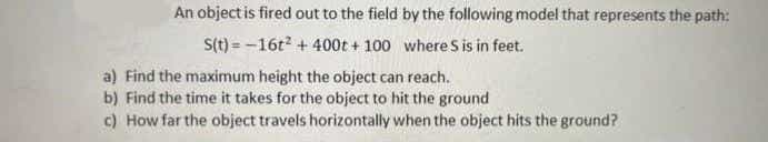 An object is fired out to the field by the following model that represents the path:
S(t) = -16t +400t + 100 where S is in feet.
a) Find the maximum height the object can reach.
b) Find the time it takes for the object to hit the ground
c) How far the object travels horizontally when the object hits the ground?
