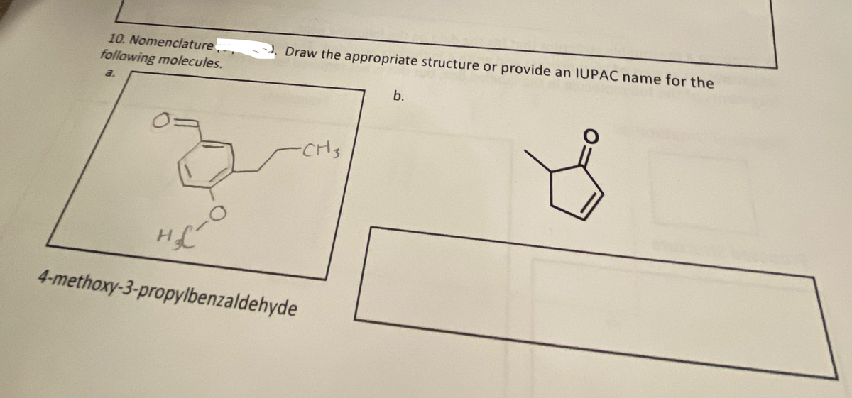 10. Nomenclature
following molecules.
a.
0=
Draw the appropriate structure or provide an IUPAC name for the
H₂C
4-methoxy-3-propylbenzaldehyde
-CH3
b.