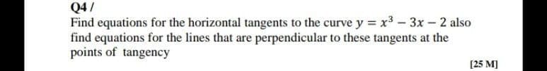 Q4/
Find equations for the horizontal tangents to the curve y = x³ - 3x – 2 also
find equations for the lines that are perpendicular to these tangents at the
points of tangency
[25 M)
