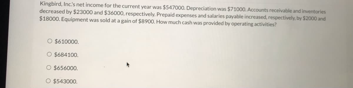 ### Financial Accounting Problem: Operating Cash Flow Calculation

**Scenario:**
Kingbird, Inc.'s net income for the current year was $547,000. Depreciation was $71,000. Accounts receivable and inventories decreased by $23,000 and $36,000, respectively. Prepaid expenses and salaries payable increased, respectively, by $2,000 and $18,000. Equipment was sold at a gain of $8,900. How much cash was provided by operating activities?

**Options:**
- $610,000
- $684,100
- $656,000
- $543,000

To solve this problem, follow these steps:

### Step-by-Step Solution:

1. **Start with Net Income:**
   \[
   \text{Net Income} = \$547,000
   \]

2. **Add back Depreciation (Non-cash Charge):**
   \[
   \text{Depreciation} = \$71,000
   \]
   \[
   \text{Adjusted Net Income} = \$547,000 + \$71,000 = \$618,000
   \]

3. **Adjust for Changes in Working Capital:**
   - **Decrease in Accounts Receivable:**
     \[
     \text{Decrease in Accounts Receivable} = \$23,000
     \]
     \[
     \text{Adjusted Net Income} = \$618,000 + \$23,000 = \$641,000
     \]

   - **Decrease in Inventory:**
     \[
     \text{Decrease in Inventory} = \$36,000
     \]
     \[
     \text{Adjusted Net Income} = \$641,000 + \$36,000 = \$677,000
     \]

   - **Increase in Prepaid Expenses (Deduct):**
     \[
     \text{Increase in Prepaid Expenses} = \$2,000
     \]
     \[
     \text{Adjusted Net Income} = \$677,000 - \$2,000 = \$675,000
     \]

   - **Increase in Salaries Payable:**
     \[
     \text{Increase in Salaries Payable} = \$18,000
     \]
     \[
     \text{Adjusted Net Income} = \$675,000 + \$18,000 = \$693,000
     \]

4.