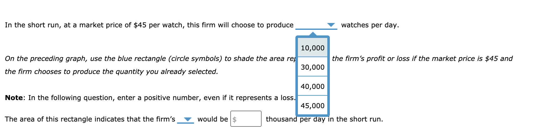 **Short-Run Production Decision and Profit/Loss Calculation**

In the short run, at a market price of $45 per watch, this firm will choose to produce _________ watches per day.

**Instruction:**

On the preceding graph, use the blue rectangle (circle symbols) to shade the area representing the firm’s profit or loss if the market price is $45 and the firm chooses to produce the quantity you already selected.

**Graph Explanation:**

The graph is a vertical blue rectangle divided into four segments labeled with the following quantities respectively:
- 10,000
- 30,000
- 40,000
- 45,000

**Note:** In the following question, enter a positive number, even if it represents a loss.

The area of this rectangle indicates that the firm’s _________ would be $_________ thousand per day in the short run.

**Instructions for Students:**
1. Select the quantity of watches the firm will produce per day given the market price of $45 per watch.
2. Use the blue rectangle on the graph to represent the firm's profit or loss based on the selected quantity.
3. Enter the value in the specified fields to determine the firm’s financial outcome in thousand dollars per day.