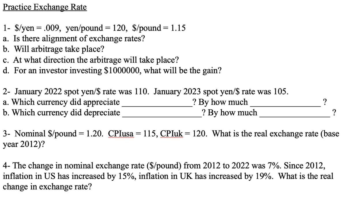 Practice Exchange Rate
1- $/yen = .009, yen/pound= 120, $/pound= 1.15
a. Is there alignment of exchange rates?
b. Will arbitrage take place?
c. At what direction the arbitrage will take place?
d. For an investor investing $1000000, what will be the gain?
2- January 2022 spot yen/$ rate was 110. January 2023 spot yen/$ rate was 105.
a. Which currency did appreciate
b. Which currency did depreciate
? By how much
? By how much
?
?
3- Nominal $/pound = 1.20. CPIusa = 115, CPIuk = 120. What is the real exchange rate (base
year 2012)?
4- The change in nominal exchange rate ($/pound) from 2012 to 2022 was 7%. Since 2012,
inflation in US has increased by 15%, inflation in UK has increased by 19%. What is the real
change in exchange rate?
