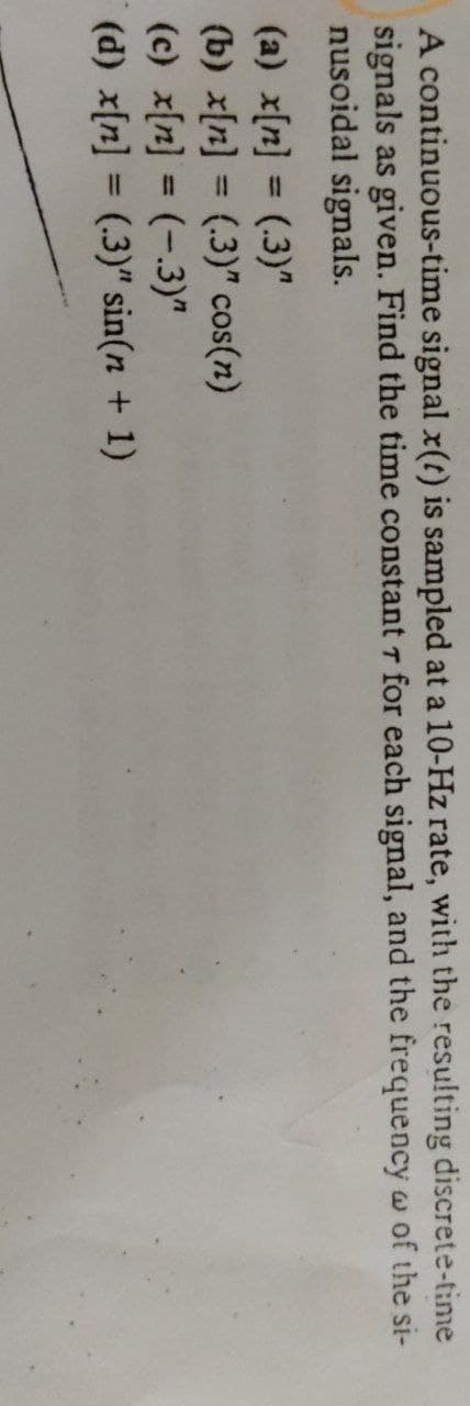 A continuous-time signal x(t) is sampled at a 10-Hz rate, with the resulting discrete-time
signals as given. Find the time constant 7 for each signal, and the frequency w of the si-
nusoidal signals.
(a) x[n] = (.3)"
(b) x[n] = (.3)" cos(n)
(c) x[n] = (-.3)"
(d) x[n] = (.3)" sin(n + 1)