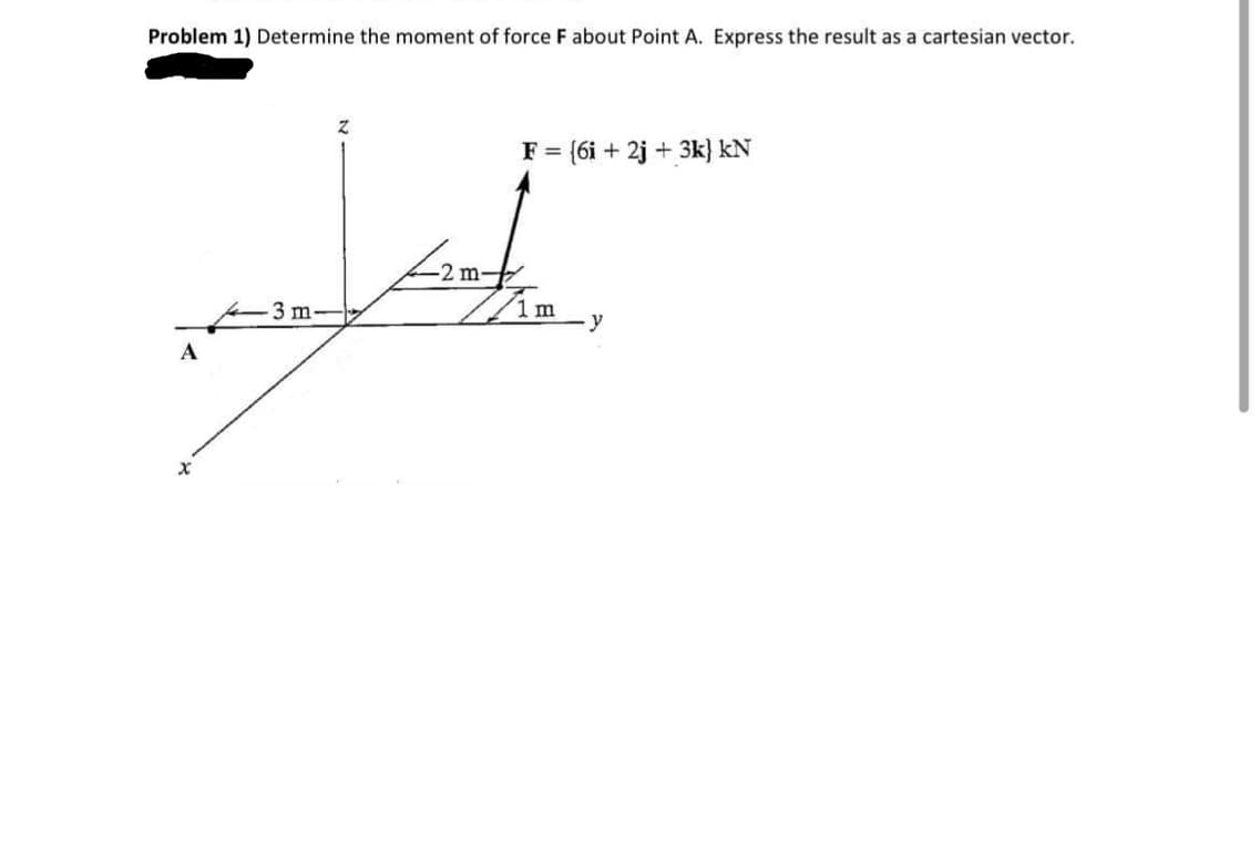 Problem 1) Determine the moment of force F about Point A. Express the result as a cartesian vector.
F = {6i + 2j + 3k} kN
2 m-
Am
3 m-
y
A
