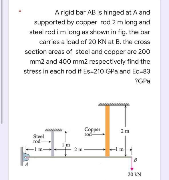 A rigid bar AB is hinged at A and
supported by copper rod 2 m long and
steel rod i m long as shown in fig. the bar
carries a load of 20 KN at B. the cross
section areas of steel and copper are 200
mm2 and 400 mm2 respectively find the
stress in each rod if Es=210 GPa and Ec=83
?GPa
Copper
rod-
Steel
rod-
-1 m-
1m
2 m
2 m
-1 m-
B
20 kN