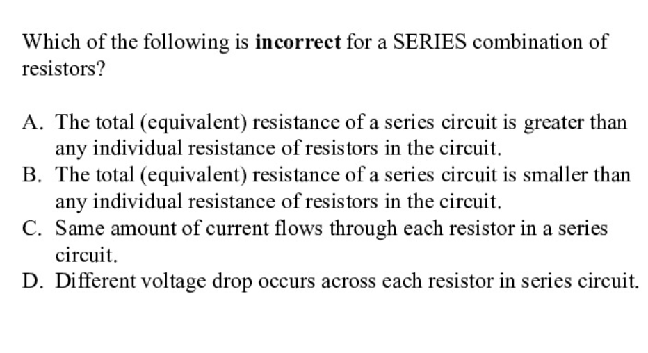 Which of the following is incorrect for a SERIES combination of
resistors?
A. The total (equivalent) resistance of a series circuit is greater than
any individual resistance of resistors in the circuit.
B. The total (equivalent) resistance of a series circuit is smaller than
any individual resistance of resistors in the circuit.
C. Same amount of current flows through each resistor in a series
circuit.
D. Different voltage drop occurs across each resistor in series circuit.
