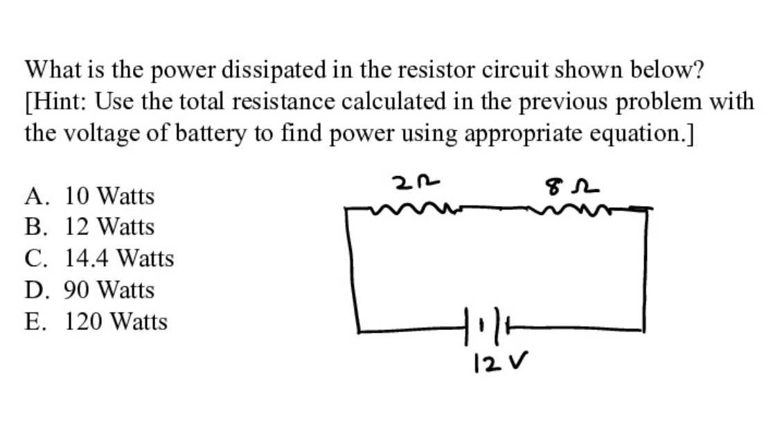 What is the power dissipated in the resistor circuit shown below?
[Hint: Use the total resistance calculated in the previous problem with
the voltage of battery to find power using appropriate equation.]
A. 10 Watts
B. 12 Watts
C. 14.4 Watts
D. 90 Watts
E. 120 Watts
12 V
