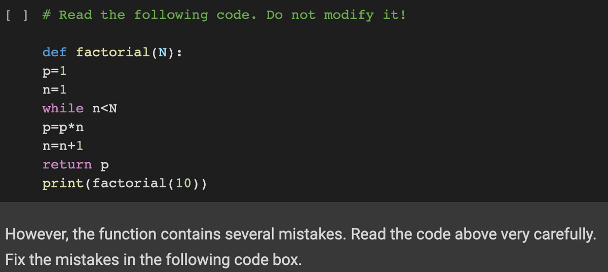 [ ] # Read the following code. Do not modify it!
def factorial (N):
p=1
n=1
while n<N
p=p*n
n=n+1
return p
print (factorial (10))
However, the function contains several mistakes. Read the code above very carefully.
Fix the mistakes in the following code box.