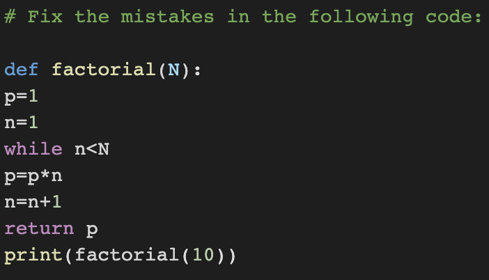 # Fix the mistakes in the following code:
def factorial (N):
p=1
n=1
while n<N
p=p*n
n=n+1
return p
print (factorial (10))