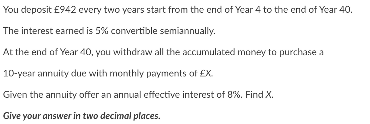 You deposit £942 every two years start from the end of Year 4 to the end of Year 40.
The interest earned is 5% convertible semiannually.
At the end of Year 40, you withdraw all the accumulated money to purchase a
10-year annuity due with monthly payments of £X.
Given the annuity offer an annual effective interest of 8%. Find X.
Give your answer in two decimal places.