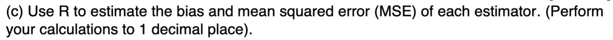 (c) Use R to estimate the bias and mean squared error (MSE) of each estimator. (Perform
your calculations to 1 decimal place).