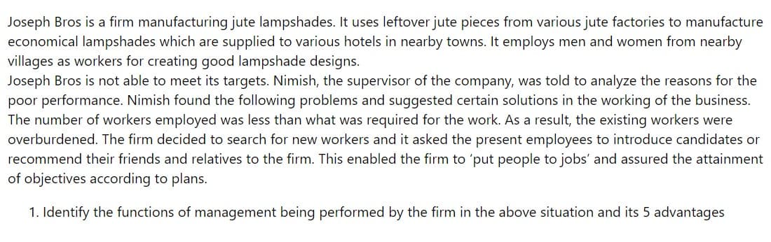 Joseph Bros is a firm manufacturing jute lampshades. It uses leftover jute pieces from various jute factories to manufacture
economical lampshades which are supplied to various hotels in nearby towns. It employs men and women from nearby
villages as workers for creating good lampshade designs.
Joseph Bros is not able to meet its targets. Nimish, the supervisor of the company, was told to analyze the reasons for the
poor performance. Nimish found the following problems and suggested certain solutions in the working of the business.
The number of workers employed was less than what was required for the work. As a result, the existing workers were
overburdened. The firm decided to search for new workers and it asked the present employees to introduce candidates or
recommend their friends and relatives to the firm. This enabled the firm to 'put people to jobs' and assured the attainment
of objectives according to plans.
1. Identify the functions of management being performed by the firm in the above situation and its 5 advantages