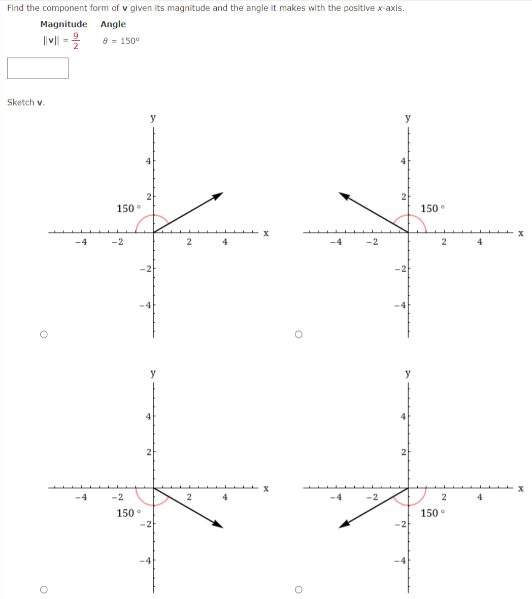 Find the component form of v given its magnitude and the angle it makes with the positive x-axis.
Magnitude
Angle
||v || =
0 = 150°
Sketch v.
y
y
4
4
2
150 °
150 °
X
-4
-2
4
-4
- 2
4
-2
-4
y
y
4
4
-4
-2
4
-4
-2
4
150 °
150 °
