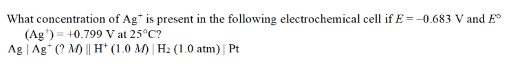 What concentration
of Agt is present in the following electrochemical cell if E= -0.683 V and Eº
(Ag) = +0.799 V at 25°C?
Ag | Agt (? M) || H+ (1.0 M) | H₂ (1.0 atm) | Pt