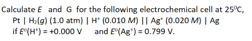 Calculate E and G for the following electrochemical cell at 25°C,
Pt | H₂(g) (1.0 atm) | H+ (0.010 M) || Agt (0.020 M) | Ag
if E°(H+) = +0.000 v and E°(Ag +) = 0.799 V.