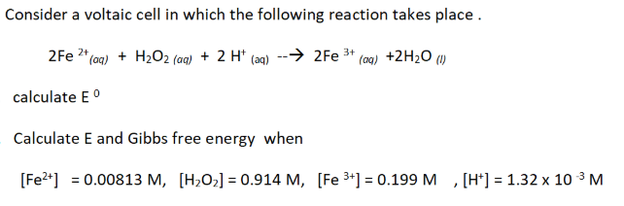 Consider a voltaic cell in which the following reaction takes place.
2Fe 2+ (aq) + H₂O2 (aq) + 2 H+ (aq) --→2Fe ³+ (aq) +2H₂O (1)
calculate Eº
Calculate E and Gibbs free energy when
[Fe²+] = 0.00813 M, [H₂O₂] = 0.914 M, [Fe ³+] = 0.199 M, [H] = 1.32 x 10³ M