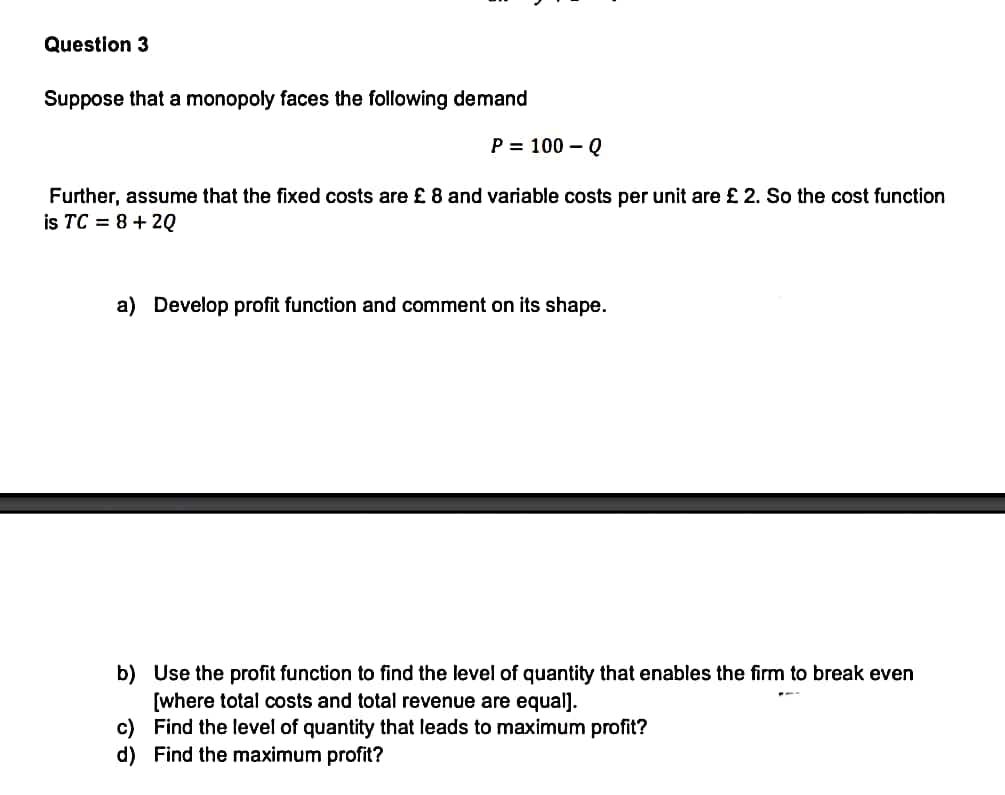 Question 3
Suppose that a monopoly faces the following demand
P = 100 - Q
Further, assume that the fixed costs are £ 8 and variable costs per unit are £ 2. So the cost function
is TC = 8+2Q
a) Develop profit function and comment on its shape.
b) Use the profit function to find the level of quantity that enables the firm to break even
[where total costs and total revenue are equal].
c) Find the level of quantity that leads to maximum profit?
d) Find the maximum profit?