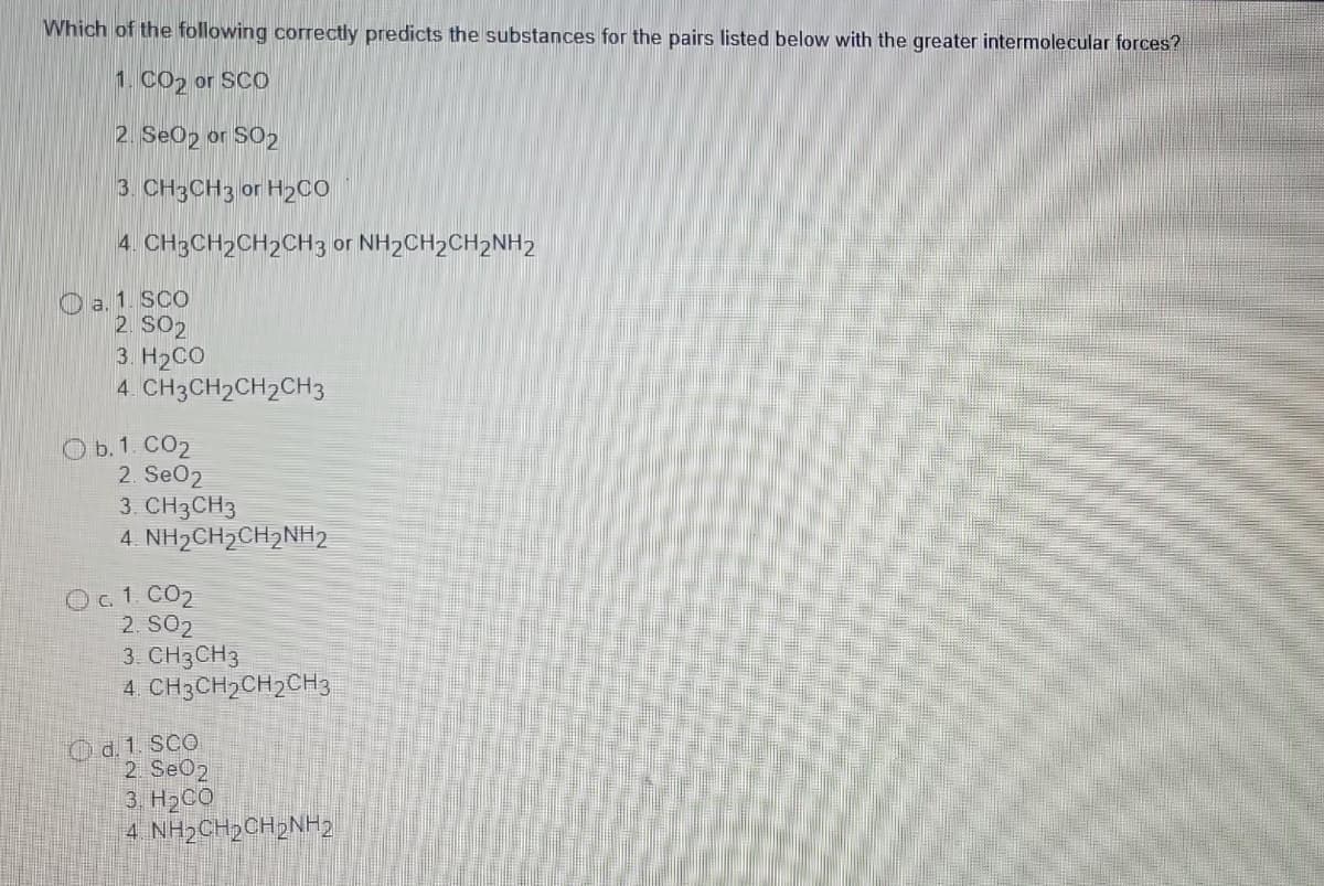 Which of the following correctly predicts the substances for the pairs listed below with the greater intermolecular forces?
1. CO₂ or SCO
2. Se02 or SO2
3. CH3CH3 or H₂CO
4. CH3CH2CH2CH3 or NH2CH₂CH₂NH2
a. 1. SCO
2. S02
3. H2CO
4. CH3CH2CH2CH3
Ob. 1. CO₂
2. Se02
3. CH3CH3
4. NH2CH2CH2NH2
O c. 1.00₂
2. SO2
3. CH3 CH3
4. CH3CH₂CH₂CH3
d. 1. SCO
2. Se02
3. H2CO
4. NH2CH2CH2NH2