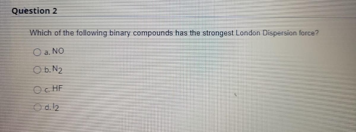 Question 2
Which of the following binary compounds has the strongest London Dispersion force?
NO
O b. N₂
Oc. HF
d. 12