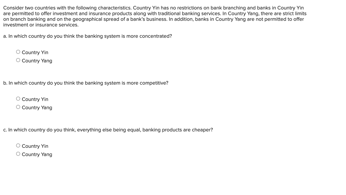 Consider two countries with the following characteristics. Country Yin has no restrictions on bank branching and banks in Country Yin
are permitted to offer investment and insurance products along with traditional banking services. In Country Yang, there are strict limits
on branch banking and on the geographical spread of a bank's business. In addition, banks in Country Yang are not permitted to offer
investment or insurance services.
a. In which country do you think the banking system is more concentrated?
Country Yin
O Country Yang
b. In which country do you think the banking system is more competitive?
O Country Yin
O Country Yang
c. In which country do you think, everything else being equal, banking products are cheaper?
O Country Yin
O Country Yang