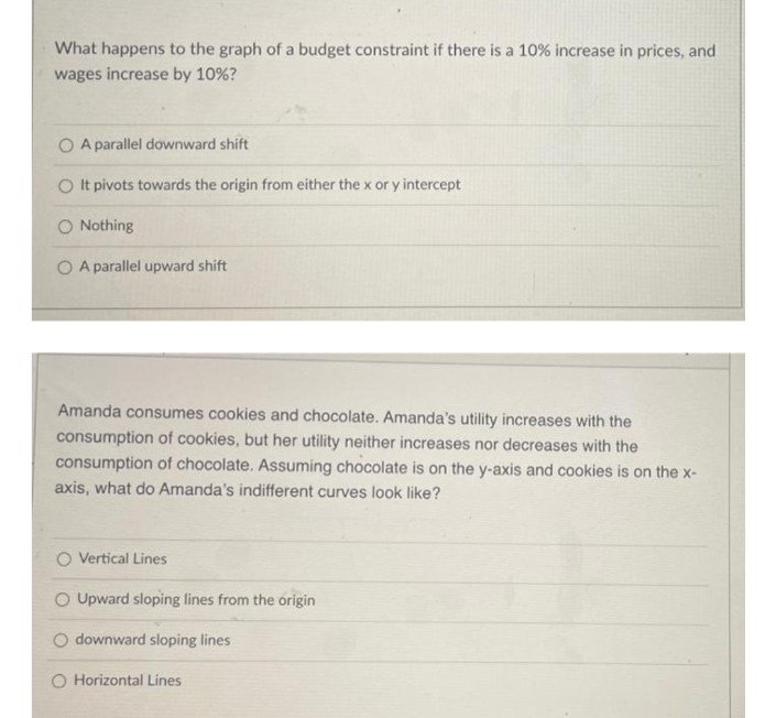 What happens to the graph of a budget constraint if there is a 10% increase in prices, and
wages increase by 10%?
A parallel downward shift
O It pivots towards the origin from either the x or y intercept
O Nothing
O A parallel upward shift
Amanda consumes cookies and chocolate. Amanda's utility increases with the
consumption of cookies, but her utility neither increases nor decreases with the
consumption of chocolate. Assuming chocolate is on the y-axis and cookies is on the x-
axis, what do Amanda's indifferent curves look like?
O Vertical Lines
Upward sloping lines from the origin
O downward sloping lines
O Horizontal Lines