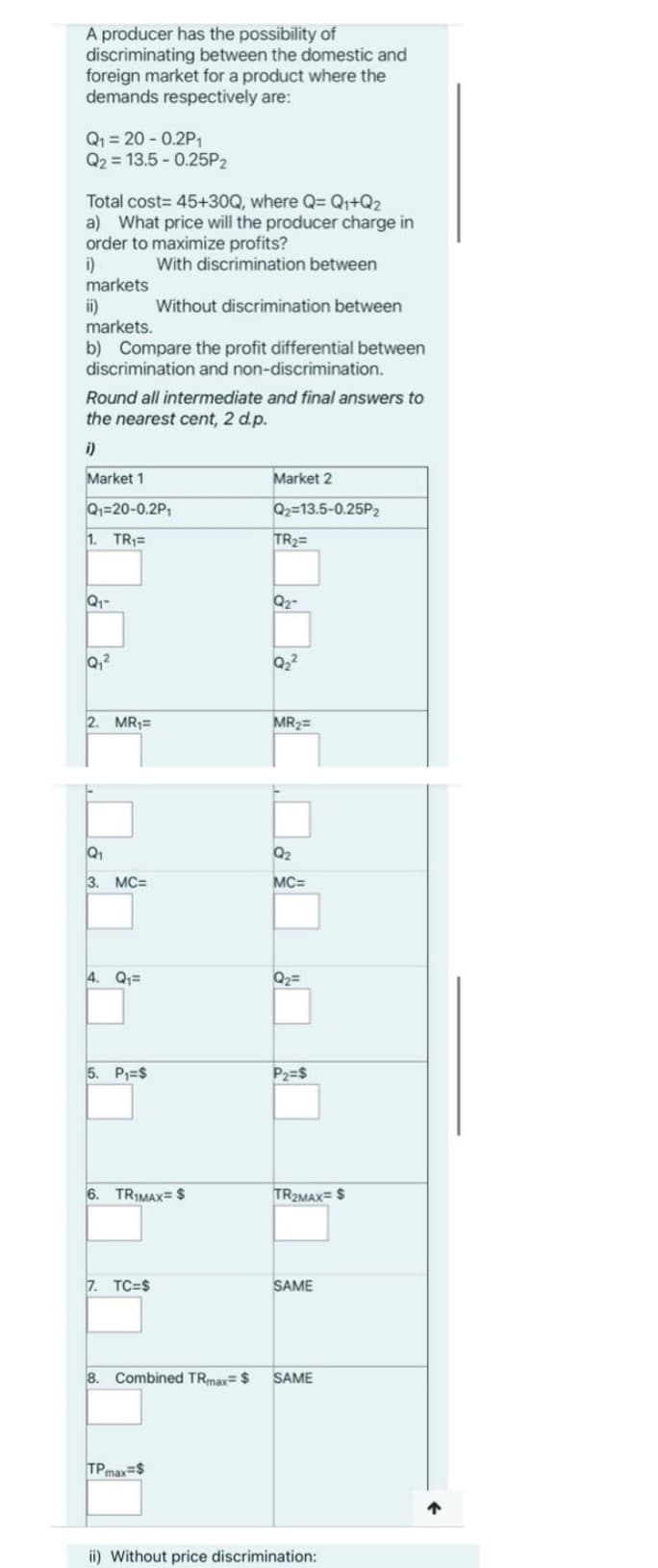 A producer has the possibility of
discriminating between the domestic and
foreign market for a product where the
demands respectively are:
Q₁ = 20 -0.2P₁
Q2 = 13.5 -0.25P2
Total cost=45+30Q, where Q= Q₁+Q2
a) What price will the producer charge in
order to maximize profits?
With discrimination between
i)
markets
ii)
markets.
b) Compare the profit differential between
discrimination and non-discrimination.
Round all intermediate and final answers to
the nearest cent, 2 d.p.
i)
Market 1
Q₁=20-0.2P₁
1. TR₁=
Q₁-
Q₁²
2. MR₁=
Q₁
3. MC=
4. Q₁=
5. P₁=$
Without discrimination between
6. TRIMAX= $
7. TC=$
TPmax=$
Market 2
Q2=13.5-0.25P₂
TR₂=
Q₂-
Q₂²
MR₂=
Q₂
MC=
Q₂ =
P₂=$
TR2MAX= $
SAME
8. Combined TRmax= $ SAME
ii) Without price discrimination:
↑