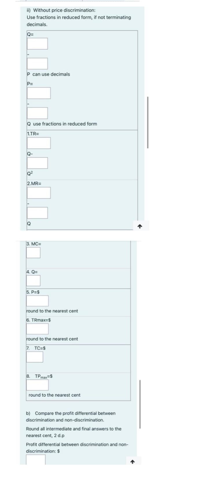 ii) Without price discrimination:
Use fractions in reduced form, if not terminating
decimals.
Q=
P can use decimals
P=
Q use fractions in reduced form
1.TR=
Q-
Q²
2.MR=
Q
3. MC=
4. Q=
5. P=$
round to the nearest cent
6. TRmax=$
round to the nearest cent
7. TC=$
8. TPmax=$
round to the nearest cent
b) Compare the profit differential between
discrimination and non-discrimination.
Round all intermediate and final answers to the
nearest cent, 2 d.p
Profit differential between discrimination and non-
discrimination: $