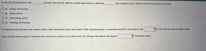 In the IS-LM framework, the
OA policy, borrowing
OB. bank; primei
OC. borrowing: policy
OD. lending: borrowing
interest rate directly reflects central bank actions, while the
rate is taken as the relevant rate for consumers and firms.
If investors become less risk averse and/or less concerned about the health of the financial system, consumers and firms are likely to see
If the central bank wants to maintain the economy's output at its initial level, the change cited above will require
monetary policy.
in the rate they pay to obtain funds