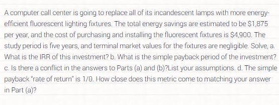 A computer call center is going to replace all of its incandescent lamps with more energy-
efficient fluorescent lighting fixtures. The total energy savings are estimated to be $1,875
per year, and the cost of purchasing and installing the fluorescent fixtures is $4,900. The
study period is five years, and terminal market values for the fixtures are negligible. Solve, a.
What is the IRR of this investment? b. What is the simple payback period of the investment?
c. Is there a conflict in the answers to Parts (a) and (b)?List your assumptions. d. The simple
payback "rate of return" is 1/0. How close does this metric come to matching your answer
in Part (a)?
