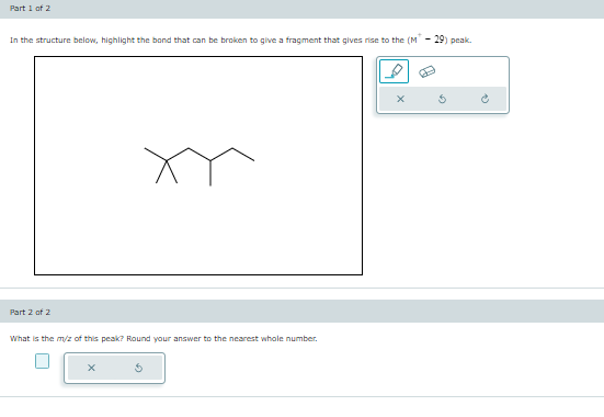 Part 1 of 2
In the structure below, highlight the bond that can be broken to give a fragment that gives rise to the (M* - 29) peak.
Part 2 of 2
What is the m/z of this peak? Round your answer to the nearest whole number.
X
$