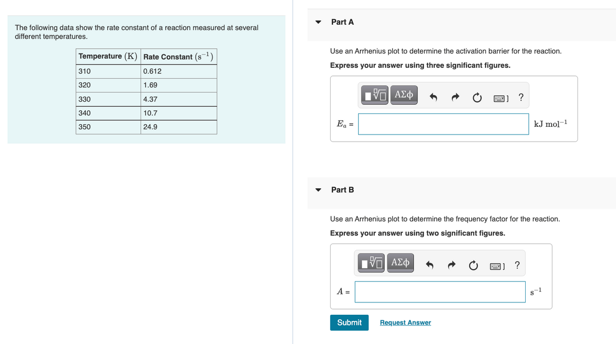 Part A
The following data show the rate constant of a reaction measured at several
different temperatures.
Use an Arrhenius plot to determine the activation barrier for the reaction.
Temperature (K) Rate Constant (s-1)
Express your answer using three significant figures.
310
0.612
320
1.69
330
4.37
画] ?
340
10.7
Ea =
kJ mol-1
350
24.9
Part B
Use an Arrhenius plot to determine the frequency factor for the reaction.
Express your answer using two significant figures.
?
A =
Submit
Request Answer
