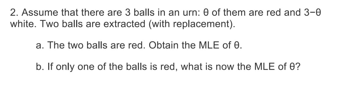 2. Assume that there are 3 balls in an urn: 0 of them are red and 3-0
white. Two balls are extracted (with replacement).
a. The two balls are red. Obtain the MLE of 0.
b. If only one of the balls is red, what is now the MLE of 0?
