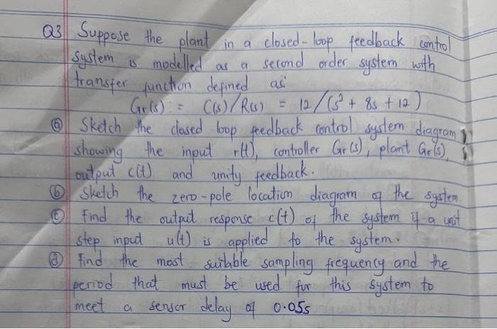 as a
= 12/ ( 5² + 85 + 12)
Suppose the plant in a closed- loop feedback control
System is modelled second order system with
transfer function defined as:
Gr(s) = ((s)/R(S)
ⒸSketch the closed loop feedback control system diagram 1
showing the input rtt), controller Gr(s), plant Gris),
output (it) and unity feedback.
the system.
the system if a unit
Sketch the zero-pole location diagram of
Ⓒ find the output response c(t)
of
step input ult) is
applied to the system.
Find the most suitable sampling frequency and the
period that must be used for this system to
sensor delay of 0.055 1695 13
meet a
Q3