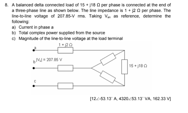 8. A balanced delta connected load of 15 + j18 O per phase is connected at the end of
a three-phase line as shown below. The line impedance is 1 + j2 Q per phase. The
line-to-line voltage of 207.85-V rms. Taking Van as reference, determine the
following:
a) Current in phase a
b) Total complex power supplied from the source
c) Magnitude of the line-to-line voltage at the load terminal
1+ j2 Q
IV] = 207.85 V
15 + j18 Q
[122-53.13* A, 4320253.13* VA, 162.33 V]
