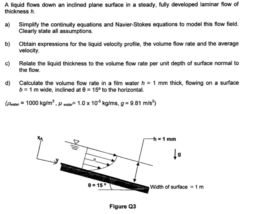 A liquid flows down an inclined plane surface in a steady, fully developed laminar flow of
thickness h.
a)
Simplify the continuity equations and Navier-Stokes equations to model this flow field.
Clearly state all assumptions.
b)
Obtain expressions for the liquid velocity profile, the volume flow rate and the average
velocity.
c)
Relate the liquid thickness to the volume flow rate per unit depth of surface normal to
the flow.
d)
Calculate the volume flow rate in a film water h = 1 mm thick, flowing on a surface
b = 1 m wide, inclined at 0 = 15° to the horizontal.
(Pwater = 1000 kg/m³ , µ water 1.0 x 10° kg/ms, g = 9.81 m/s)
h =1 mm
8 = 15°
Width of surface = 1 m
Figure Q3
