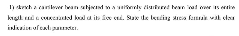 1) sketch a cantilever beam subjected to a uniformly distributed beam load over its entire
length and a concentrated load at its free end. State the bending stress formula with clear
indication of each parameter.

