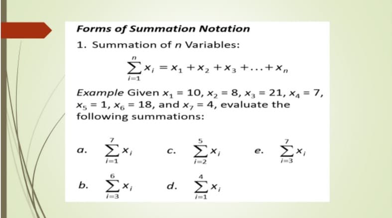 Forms of Summation Notation
1. Summation of n Variables:
X; = x, +x, +x3 +..+x,
Example Given x, = 10, x2 = 8, x3 = 21, X4 = 7,
X5 = 1, x6 = 18, and x, = 4, evaluate the
following summations:
%3D
ΣΧ
a.
c.
e.
i=2
Exi
i-3
d. ΣΧ
b.
X;
