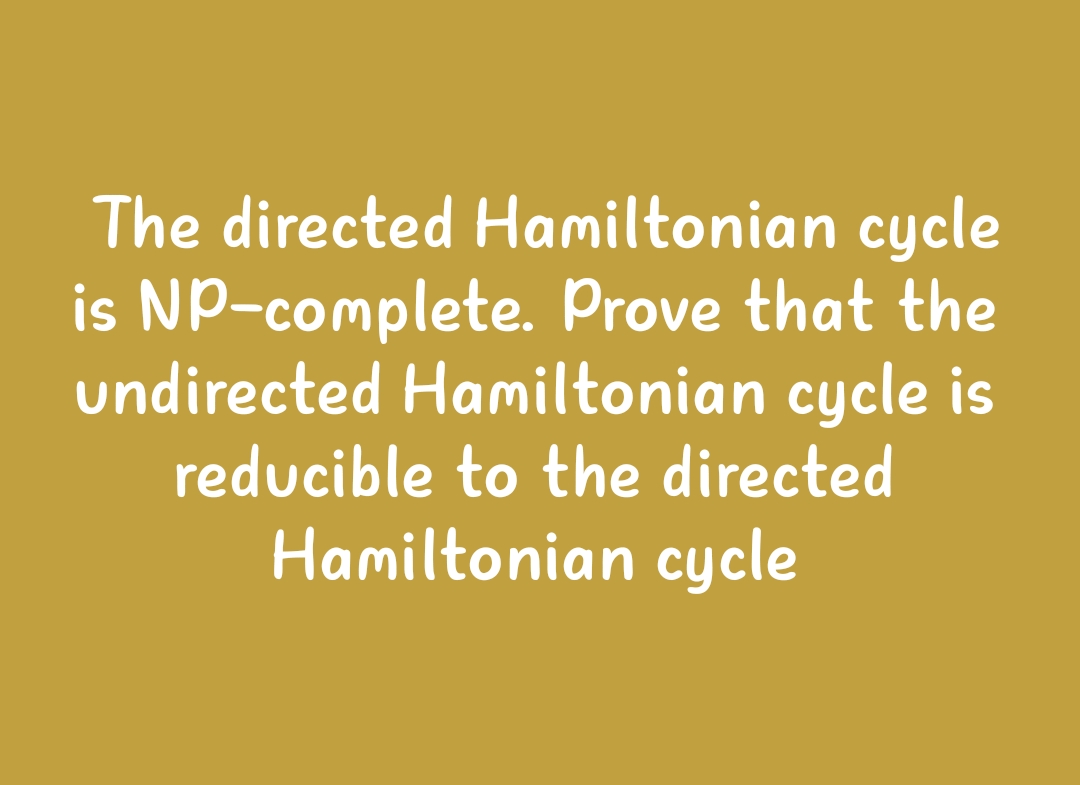 The directed Hamiltonian cycle
is NP-complete. Prove that the
undirected Hamiltonian cycle is
reducible to the directed
Hamiltonian cycle