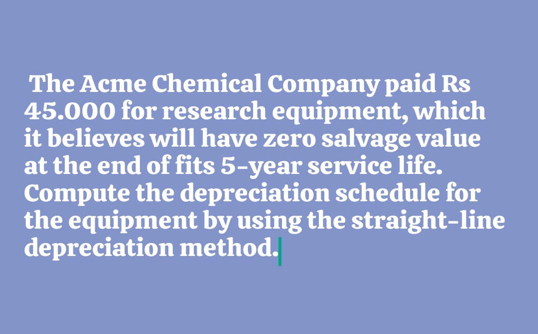 The Acme Chemical Company paid Rs
45.000 for research equipment, which
it believes will have zero salvage value
at the end of fits 5-year service life.
Compute the depreciation schedule for
the equipment by using the straight-line
depreciation method.