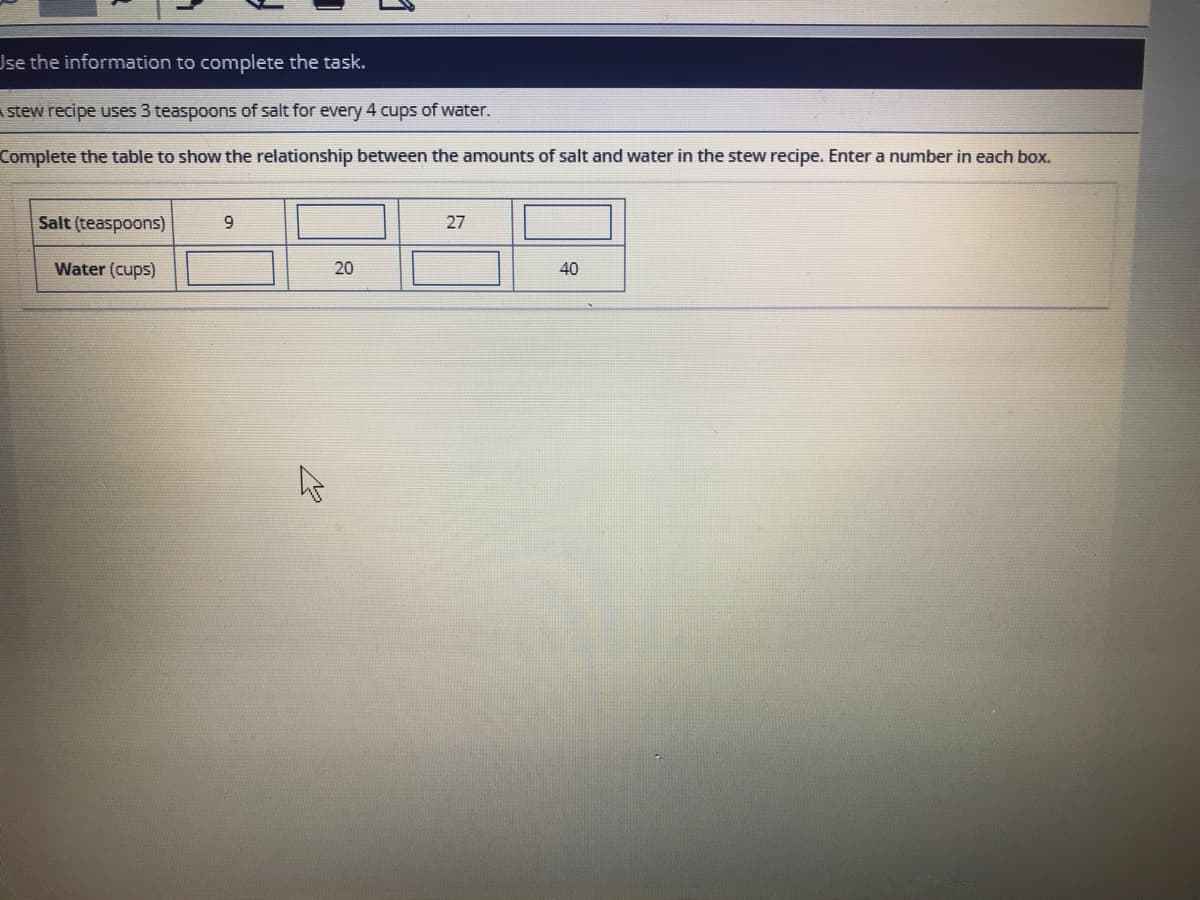 Use the information to complete the task.
A stew recipe uses 3 teaspoons of salt for every 4 cups of water.
Complete the table to show the relationship between the amounts of salt and water in the stew recipe. Enter a number in each box.
Salt (teaspoons)
27
Water (cups)
40
20
