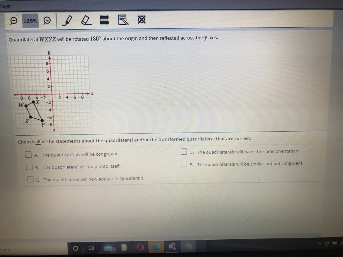 layer
2回
良区
O 125%
Quadrilateral WXYZ will be rotated 180° about the origin and then reflected across the y-axis.
8.
6.
4-
2-
-8-6 -4-2
-2
4.
6
We
-4
Y -8
Choose all of the statements about the quadrilateral and/or the transformed quadrilateral that are correct.
O D. The quadrilaterals will have the same orientation.
A. The quadrilaterals will be congruent.
O E. The quadrilaterals will be similar but not congruent.
B. The quadrilateral will map onto itself.
C. The quadrilateral will now appear in Quadrant II.
earch
20
