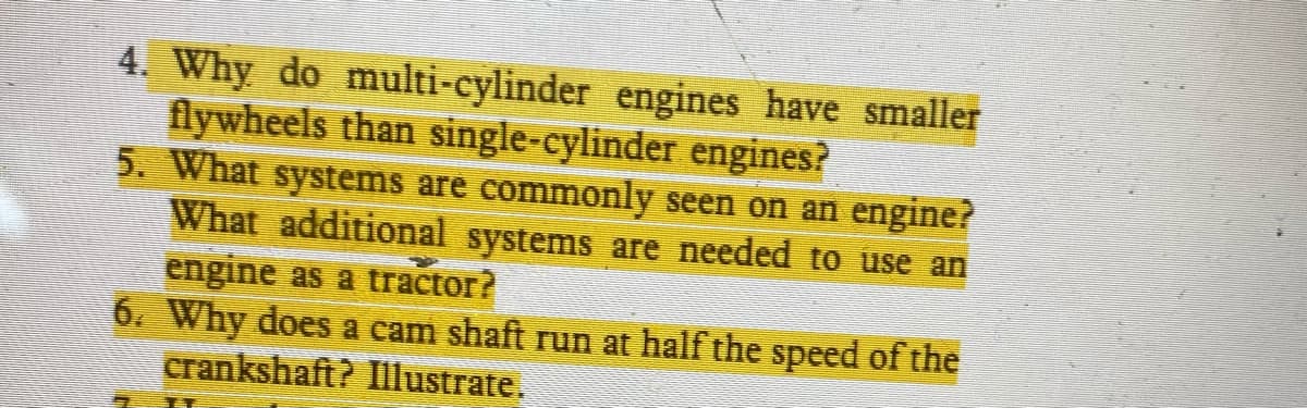 4. Why do multi-cylinder engines have smaller
flywheels than single-cylinder engines?
5. What systems are commonly seen on an engine?
What additional systems are needed to use an
engine as a tractor?
6. Why does a cam shaft run at half the speed of the
crankshaft? Illustrate.
