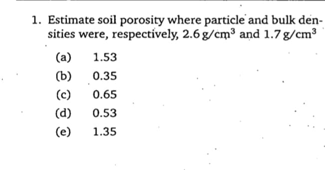 1. Estimate soil porosity where particle and bulk den-
sities were, respectively, 2.6 g/cm³ and 1.7 g/cm³
(a)
1.53
(Ъ)
0.35
(c)
0.65
(d)
0.53
(e)
1.35
