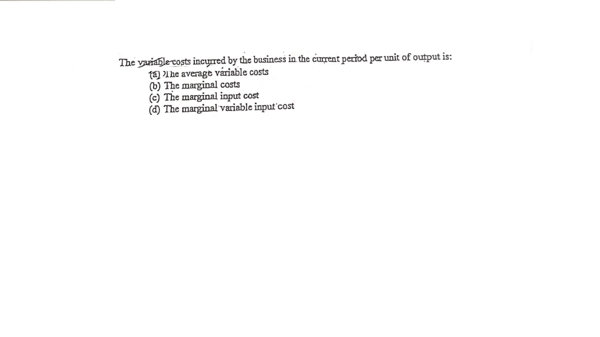 The variable costs incurred by the business in the current period per unit of output is:
ta) lhe average variable costs
(b) The marginal costs
(c) The marginal input cost
(d) The marginal variable input'cost
