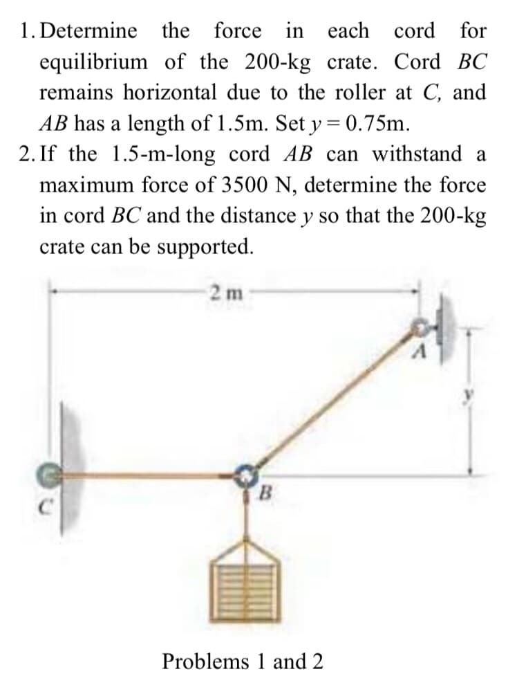 1. Determine the force in each
cord for
equilibrium of the 200-kg crate. Cord BC
remains horizontal due to the roller at C, and
AB has a length of 1.5m. Set y = 0.75m.
2. If the 1.5-m-long cord AB can withstand a
maximum force of 3500 N, determine the force
in cord BC and the distance y so that the 200-kg
crate can be supported.
2 m
B
Problems 1 and 2
