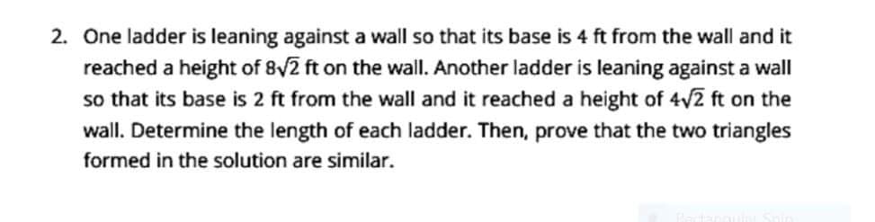2. One ladder is leaning against a wall so that its base is 4 ft from the wall and
reached a height of 8v2 ft on the wall. Another ladder is leaning against a wall
so that its base is 2 ft from the wall and it reached a height of 4v2 ft on the
wall. Determine the length of each ladder. Then, prove that the two triangles
formed in the solution are similar.
