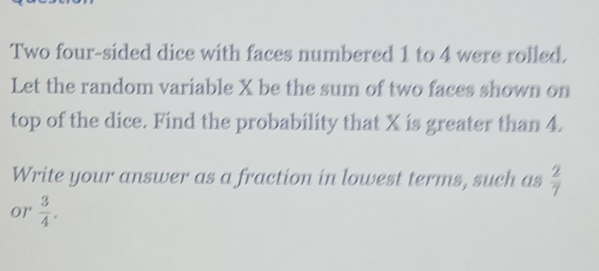 Two four-sided dice with faces numbered 1 to 4 were rolled.
Let the random variable X be the sum of two faces shown on
top of the dice. Find the probability that X is greater than 4.
Write your answer as a fraction in lowest terms, such aS
3
or
4'
